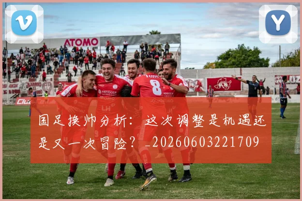 国足换帅分析：这次调整是机遇还是又一次冒险？_20260603221709