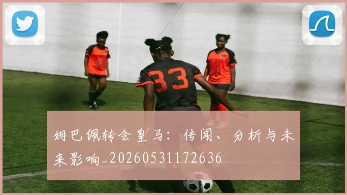 姆巴佩转会皇马：传闻、分析与未来影响_20260531172636
