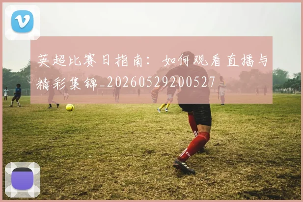 英超比赛日指南：如何观看直播与精彩集锦_20260529200527