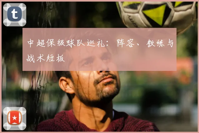 中超保级球队巡礼：阵容、教练与战术短板