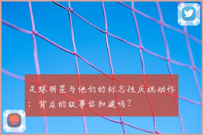 足球明星与他们的标志性庆祝动作：背后的故事你知道吗？