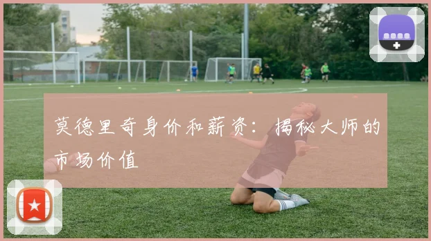 莫德里奇身价和薪资：揭秘大师的市场价值