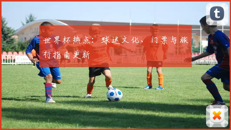 世界杯热点：球迷文化、门票与旅行指南更新