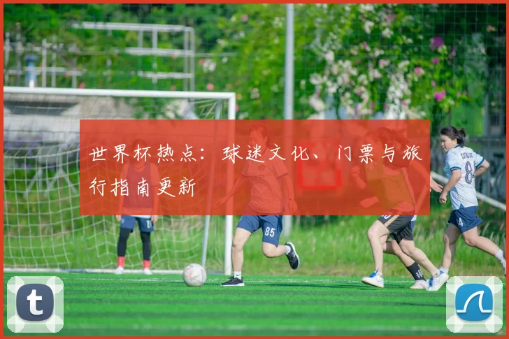 世界杯热点：球迷文化、门票与旅行指南更新